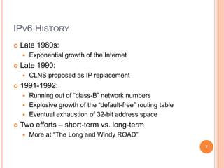 IPV6 HISTORY
 Late 1980s:
 Exponential growth of the Internet
 Late 1990:
 CLNS proposed as IP replacement
 1991-1992:
 Running out of “class-B” network numbers
 Explosive growth of the “default-free” routing table
 Eventual exhaustion of 32-bit address space
 Two efforts – short-term vs. long-term
 More at “The Long and Windy ROAD”
7
 