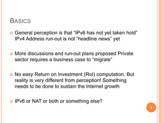 BASICS
 General perception is that “IPv6 has not yet taken hold”
IPv4 Address run-out is not “headline news” yet
 More discussions and run-out plans proposed Private
sector requires a business case to “migrate”
 No easy Return on Investment (RoI) computation. But
reality is very different from perception! Something
needs to be done to sustain the Internet growth
 IPv6 or NAT or both or something else?
8
 