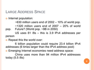 LARGE ADDRESS SPACE
 Internet population:
~630 million users end of 2002 – 10% of world pop.
~1320 million users end of 2007 – 20% of world
pop. Future? (World pop. ~9B in 2050)
US uses 81 /8s – this is 3.9 IPv4 addresses per
person
 Repeat this the world over:
6 billion population could require 23.4 billion IPv4
addresses (6 times larger than the IPv4 address pool)
 Emerging Internet economies need address space:
China uses more than 94 million IPv4 addresses
today (5.5 /8s)
9
 