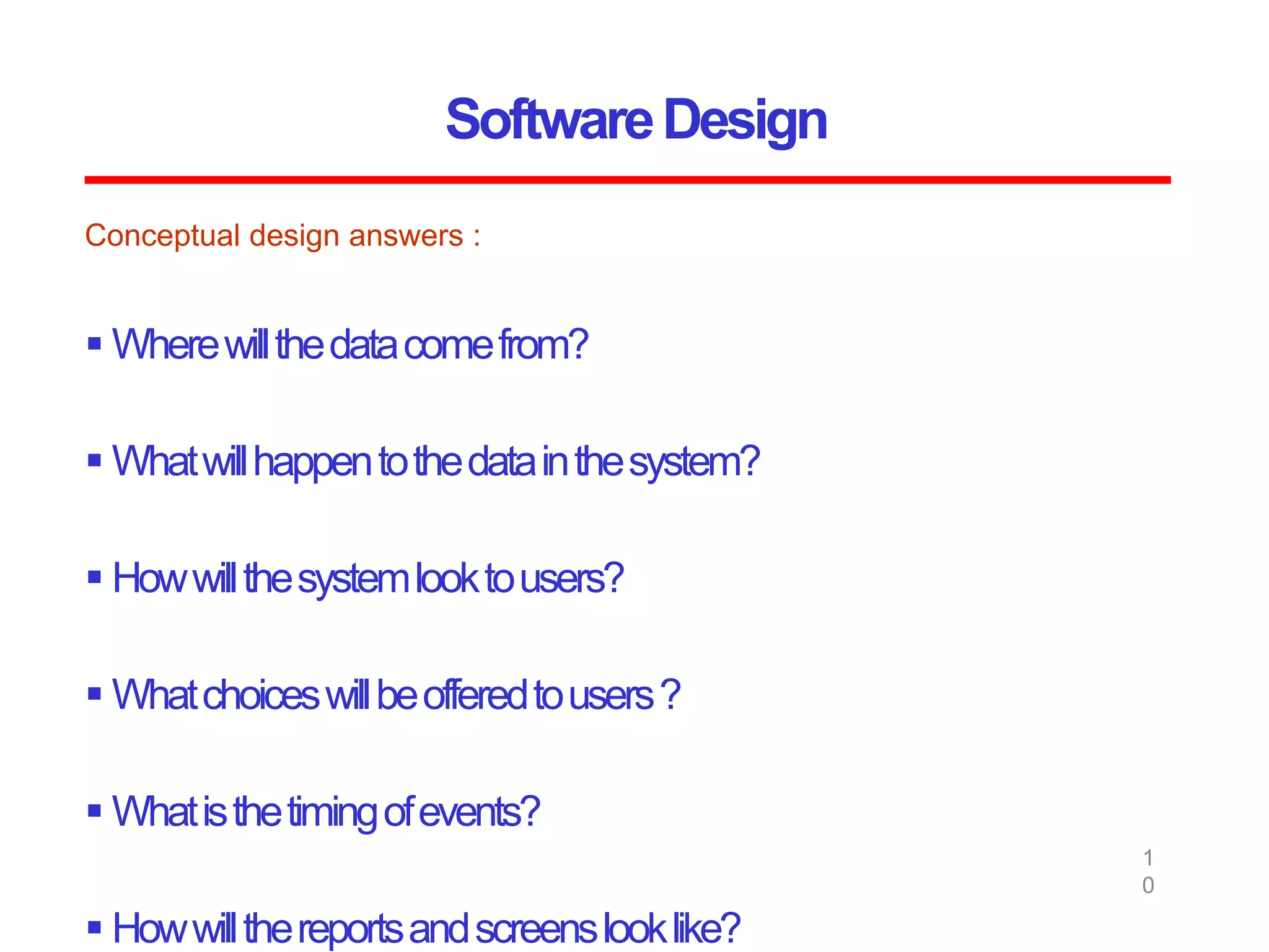 SoftwareDesign
1
0
Conceptual design answers :
 Wherewillthedatacomefrom?
 Whatwillhappentothedatainthesystem?
 Howwillthesystemlooktousers?
 Whatchoiceswillbeofferedtousers?
 Whatisthetimingofevents?
 Howwillthereportsandscreenslooklike?
 