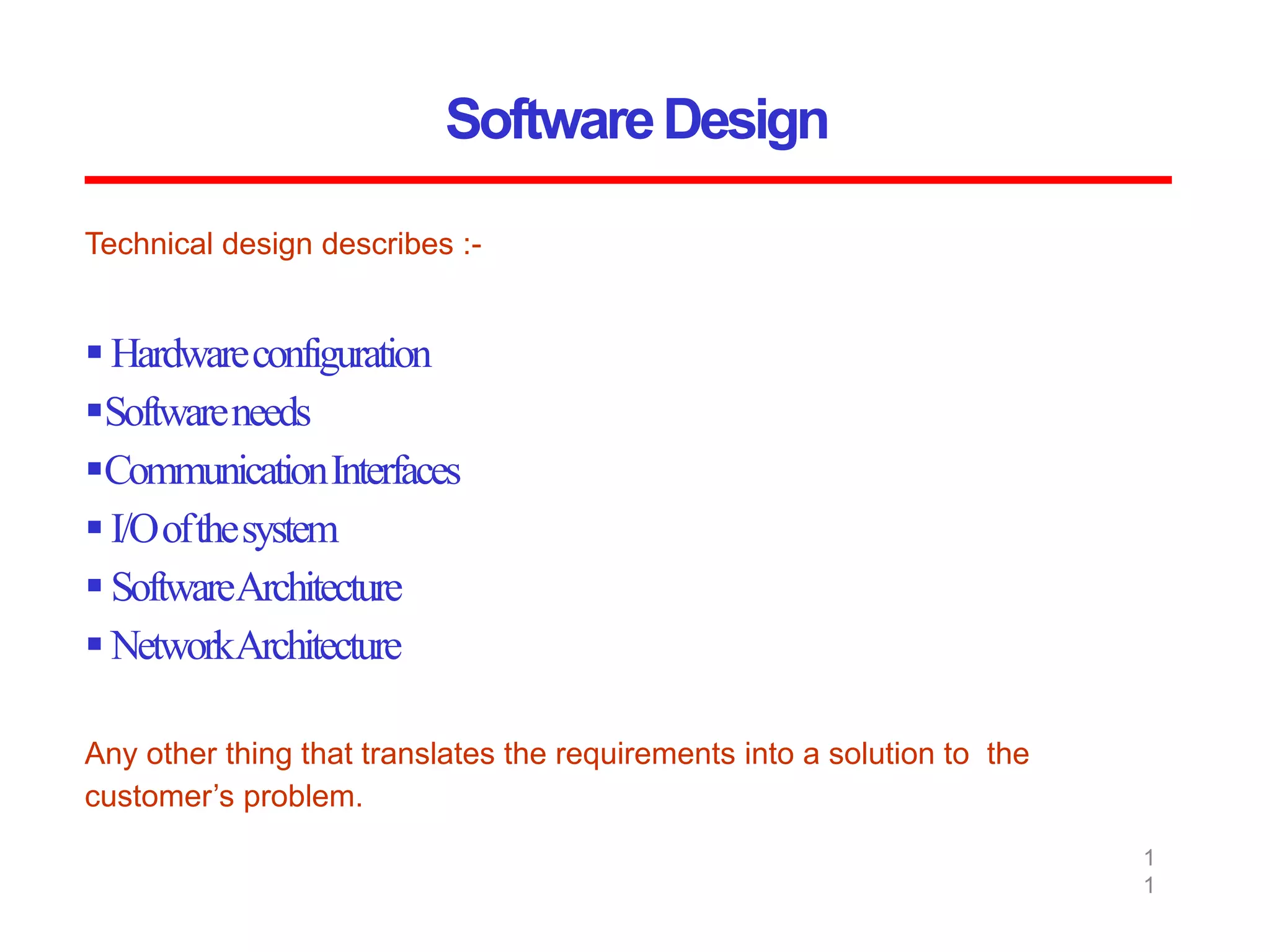 SoftwareDesign
1
1
Technical design describes :-
 Hardwareconfiguration
Softwareneeds
CommunicationInterfaces
 I/Oofthesystem
 SoftwareArchitecture
 NetworkArchitecture
Any other thing that translates the requirements into a solution to the
customer’s problem.
 