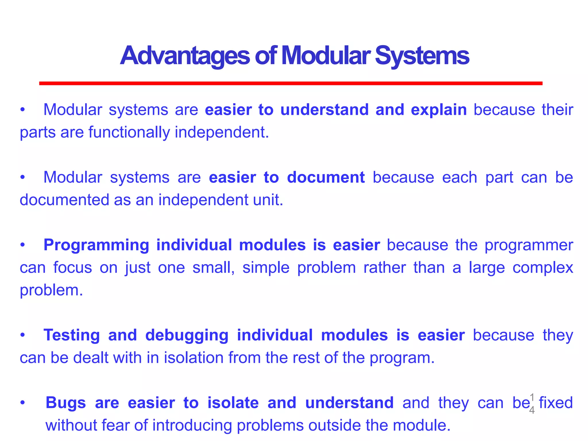 AdvantagesofModularSystems
1
4
• Modular systems are easier to understand and explain because their
parts are functionally independent.
• Modular systems are easier to document because each part can be
documented as an independent unit.
• Programming individual modules is easier because the programmer
can focus on just one small, simple problem rather than a large complex
problem.
• Testing and debugging individual modules is easier because they
can be dealt with in isolation from the rest of the program.
• Bugs are easier to isolate and understand and they can be fixed
without fear of introducing problems outside the module.
 