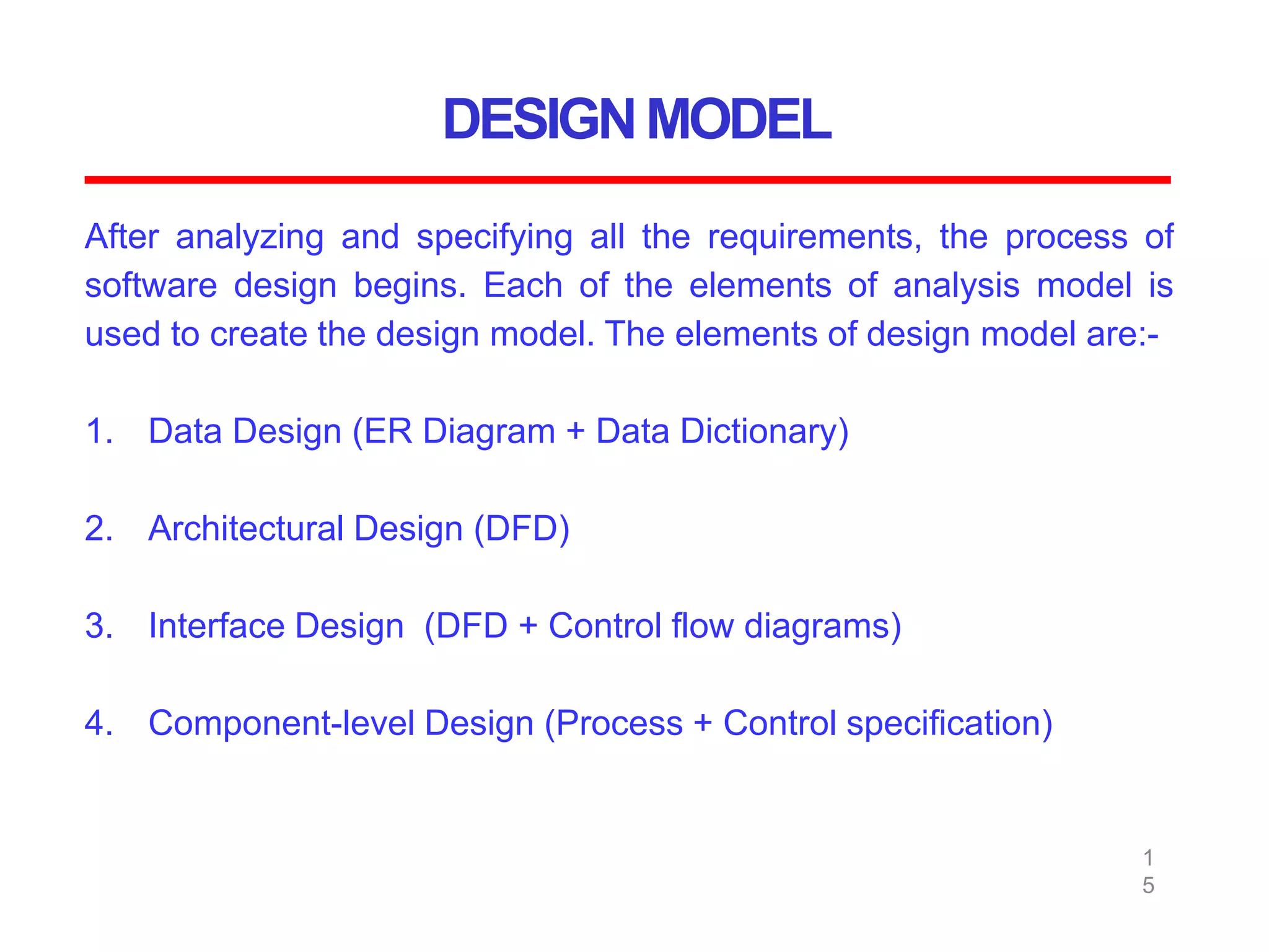 DESIGNMODEL
1
5
After analyzing and specifying all the requirements, the process of
software design begins. Each of the elements of analysis model is
used to create the design model. The elements of design model are:-
1. Data Design (ER Diagram + Data Dictionary)
2. Architectural Design (DFD)
3. Interface Design (DFD + Control flow diagrams)
4. Component-level Design (Process + Control specification)
 