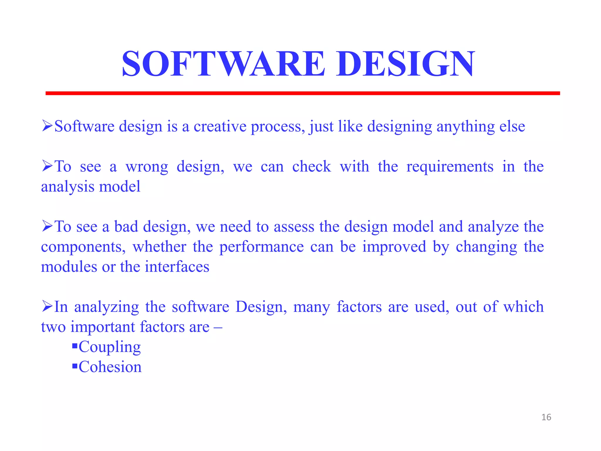 SOFTWARE DESIGN
16
Software design is a creative process, just like designing anything else
To see a wrong design, we can check with the requirements in the
analysis model
To see a bad design, we need to assess the design model and analyze the
components, whether the performance can be improved by changing the
modules or the interfaces
In analyzing the software Design, many factors are used, out of which
two important factors are –
Coupling
Cohesion
 