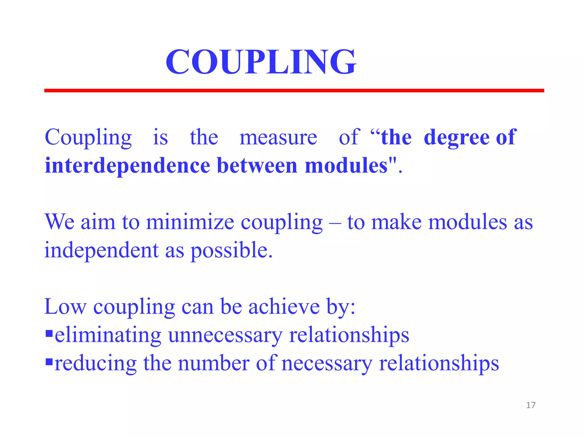 COUPLING
17
Coupling is the measure of “the degree of
interdependence between modules".
We aim to minimize coupling – to make modules as
independent as possible.
​Low coupling can be achieve by:
eliminating unnecessary relationships
reducing the number of necessary relationships
 