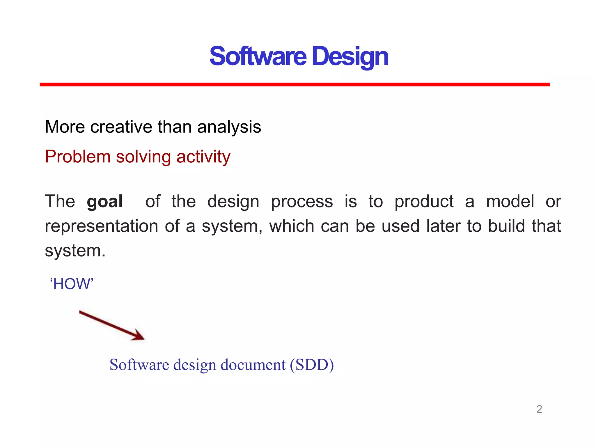 SoftwareDesign
2
More creative than analysis
Problem solving activity
‘HOW’
Software design document (SDD)
The goal of the design process is to product a model or
representation of a system, which can be used later to build that
system.
 