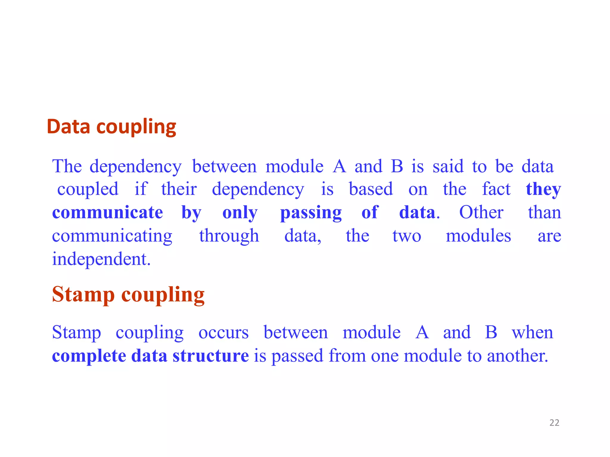 Data coupling
22
Stamp coupling
Stamp coupling occurs between module A and B when
complete data structure is passed from one module to another.
The dependency between module A and B is said to be data
coupled if their dependency is based on the fact they
than
are
communicate
communicating
independent.
by only
through
passing
data,
of data.
the two
Other
modules
 