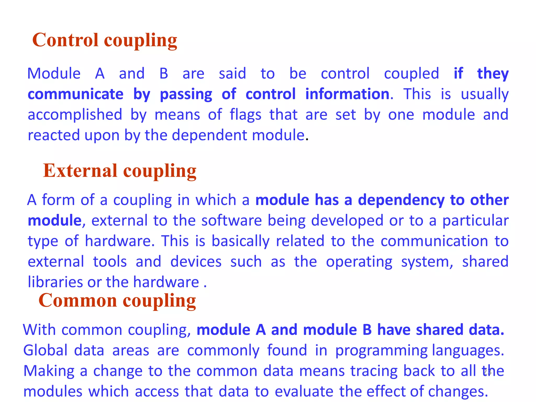 Control coupling
23
Module A and B are said to be control coupled if they
communicate by passing of control information. This is usually
accomplished by means of flags that are set by one module and
reacted upon by the dependent module.
External coupling
A form of a coupling in which a module has a dependency to other
module, external to the software being developed or to a particular
type of hardware. This is basically related to the communication to
external tools and devices such as the operating system, shared
libraries or the hardware .
Common coupling
With common coupling, module A and module B have shared data.
Global data areas are commonly found in programming languages.
Making a change to the common data means tracing back to all the
modules which access that data to evaluate the effect of changes.
 