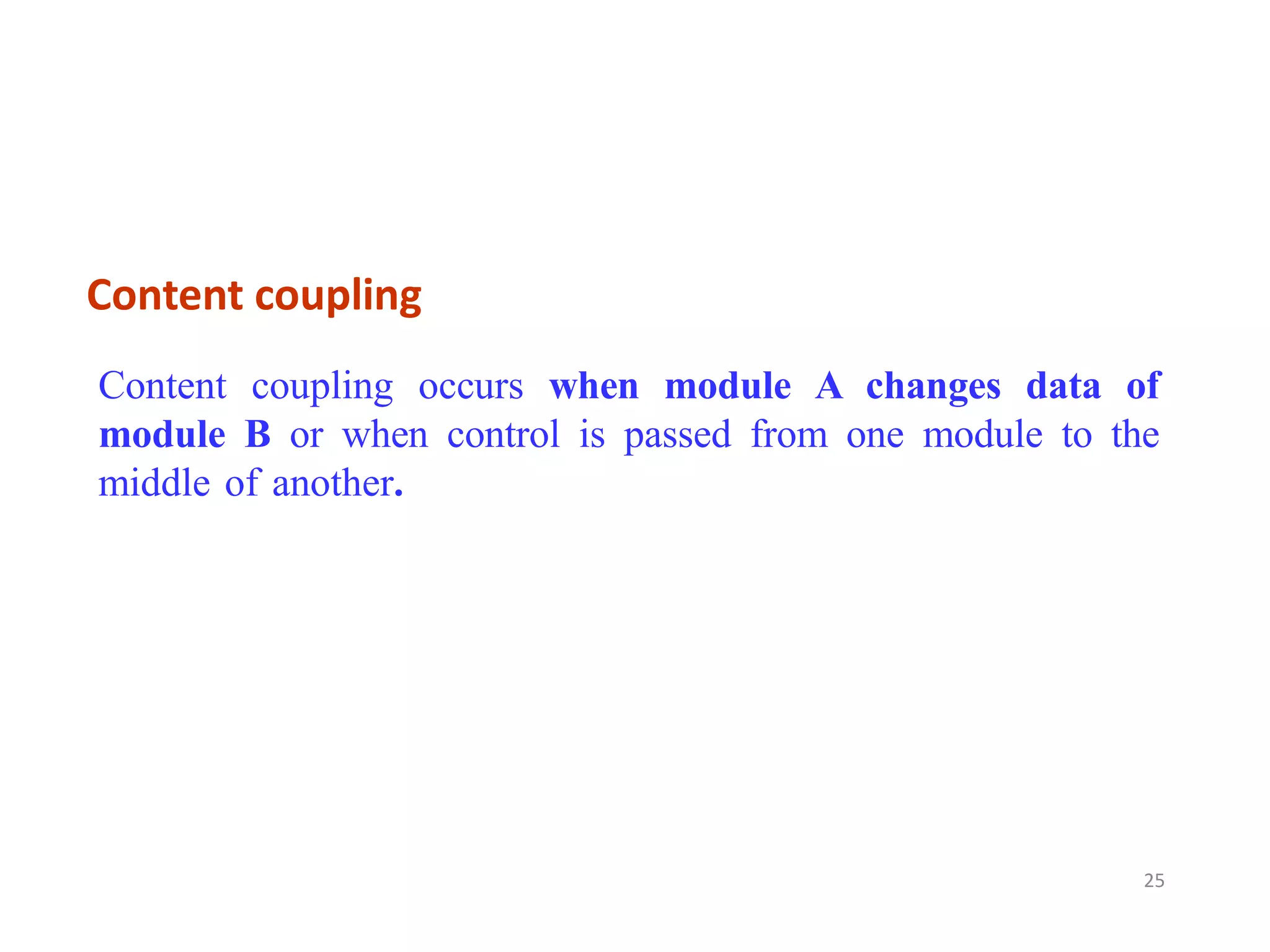 Content coupling
25
Content coupling occurs when module A changes data of
module B or when control is passed from one module to the
middle of another.
 