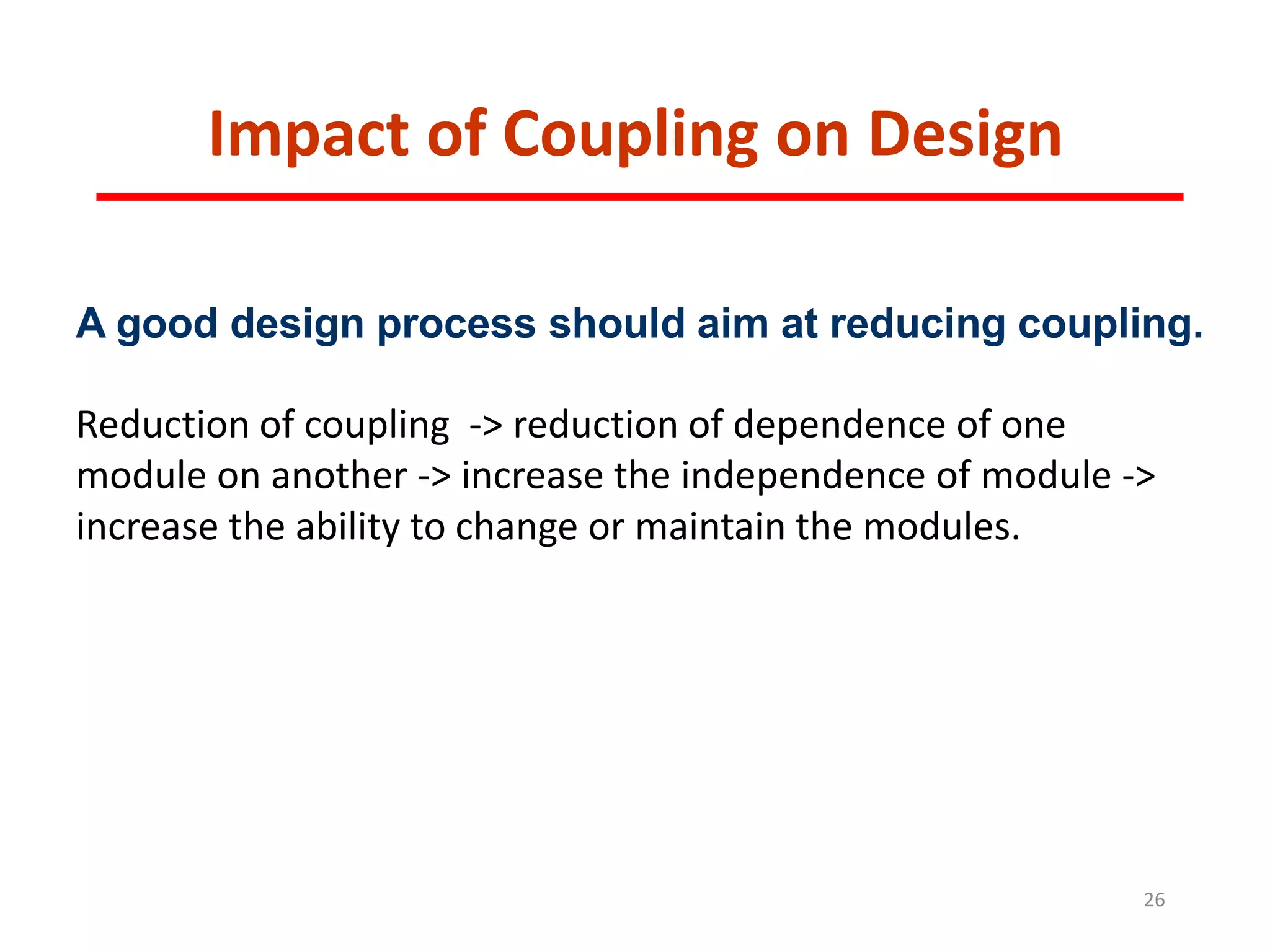 Impact of Coupling on Design
26
A good design process should aim at reducing coupling.
Reduction of coupling -> reduction of dependence of one
module on another -> increase the independence of module ->
increase the ability to change or maintain the modules.
 