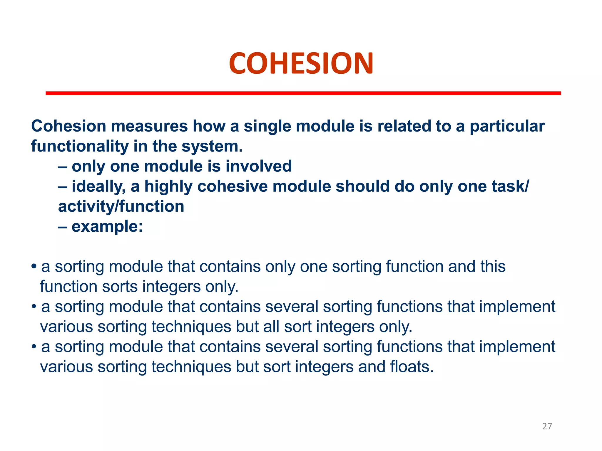 COHESION
27
Cohesion measures how a single module is related to a particular
functionality in the system.
– only one module is involved
– ideally, a highly cohesive module should do only one task/
activity/function
– example:
• a sorting module that contains only one sorting function and this
function sorts integers only.
• a sorting module that contains several sorting functions that implement
various sorting techniques but all sort integers only.
• a sorting module that contains several sorting functions that implement
various sorting techniques but sort integers and floats.
 