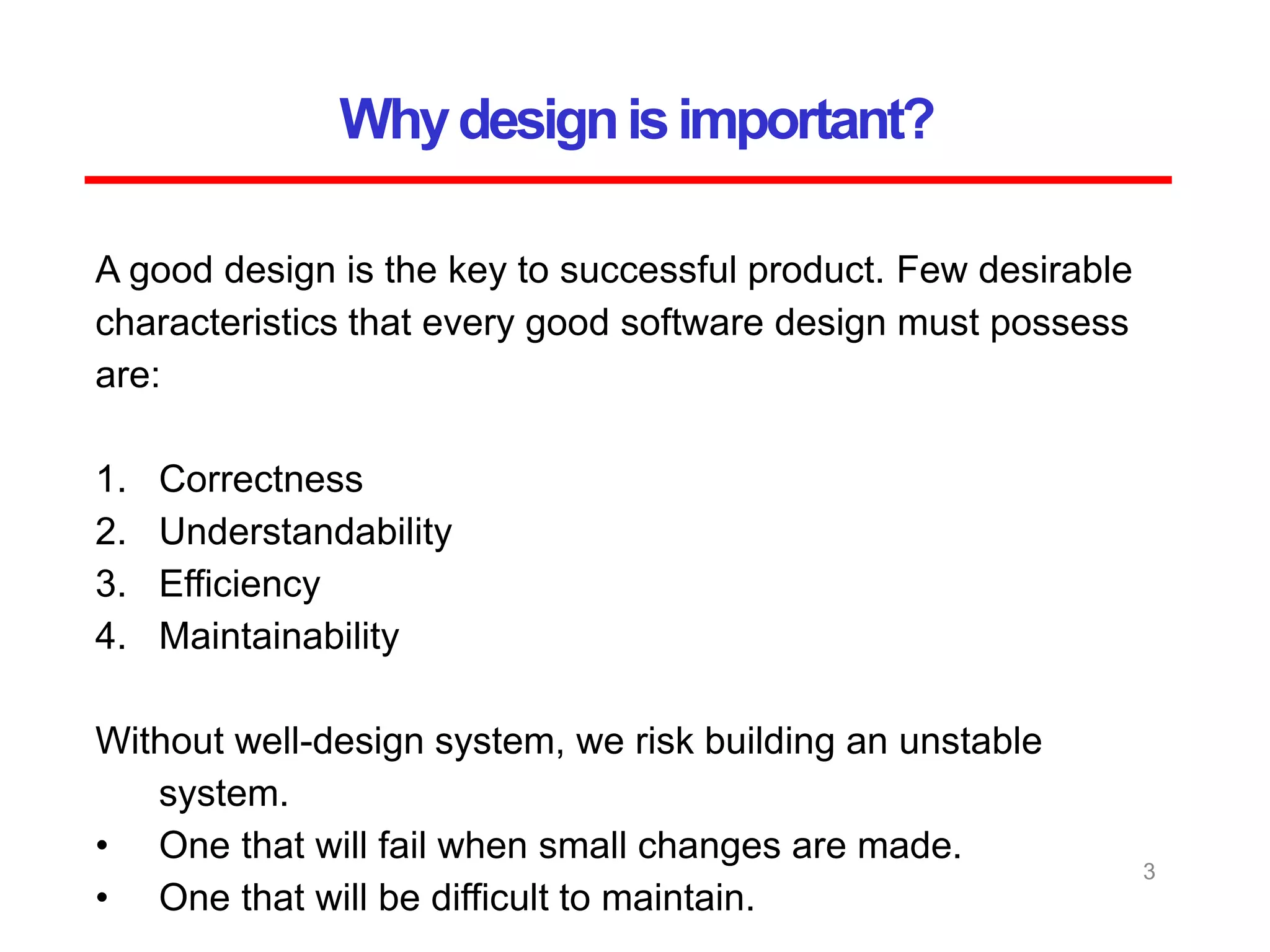 Whydesignisimportant?
3
A good design is the key to successful product. Few desirable
characteristics that every good software design must possess
are:
1. Correctness
2. Understandability
3. Efficiency
4. Maintainability
Without well-design system, we risk building an unstable
system.
• One that will fail when small changes are made.
• One that will be difficult to maintain.
 