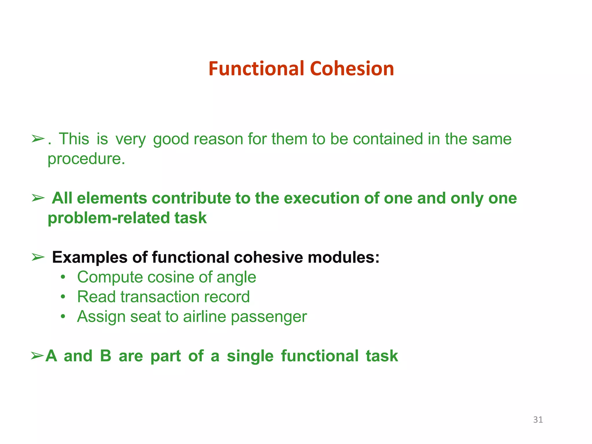 Functional Cohesion
31
➢. This is very good reason for them to be contained in the same
procedure.
➢ All elements contribute to the execution of one and only one
problem-related task
➢ Examples of functional cohesive modules:
• Compute cosine of angle
• Read transaction record
• Assign seat to airline passenger
➢A and B are part of a single functional task
 