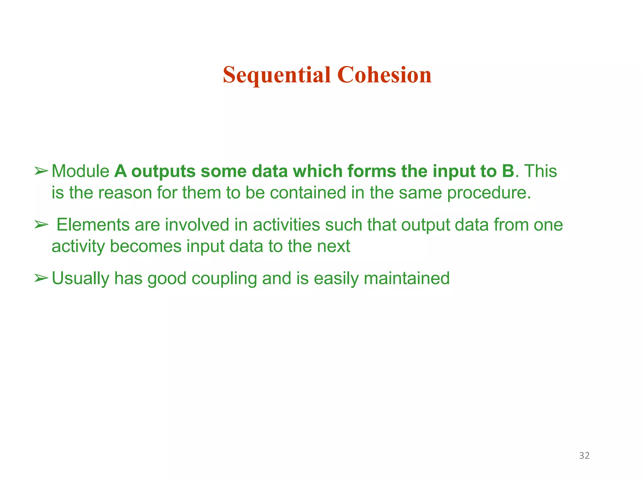 Sequential Cohesion
32
➢Module A outputs some data which forms the input to B. This
is the reason for them to be contained in the same procedure.
➢ Elements are involved in activities such that output data from one
activity becomes input data to the next
➢Usually has good coupling and is easily maintained
 