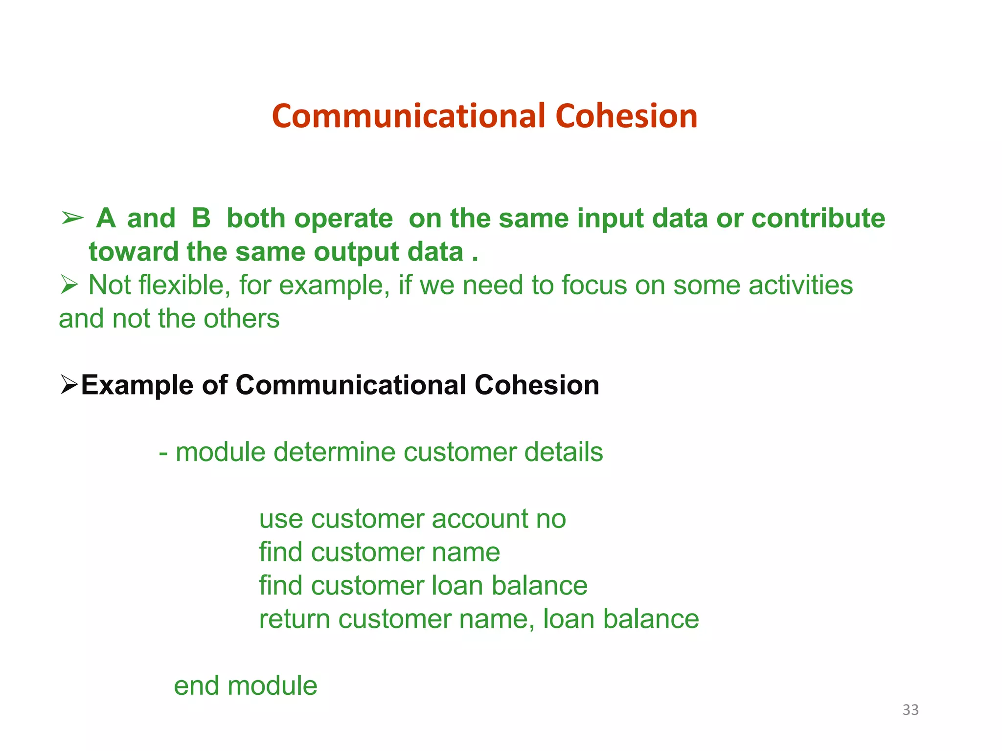 Communicational Cohesion
33
➢ A and B both operate on the same input data or contribute
toward the same output data .
 Not flexible, for example, if we need to focus on some activities
and not the others
Example of Communicational Cohesion
- module determine customer details
use customer account no
find customer name
find customer loan balance
return customer name, loan balance
end module
 