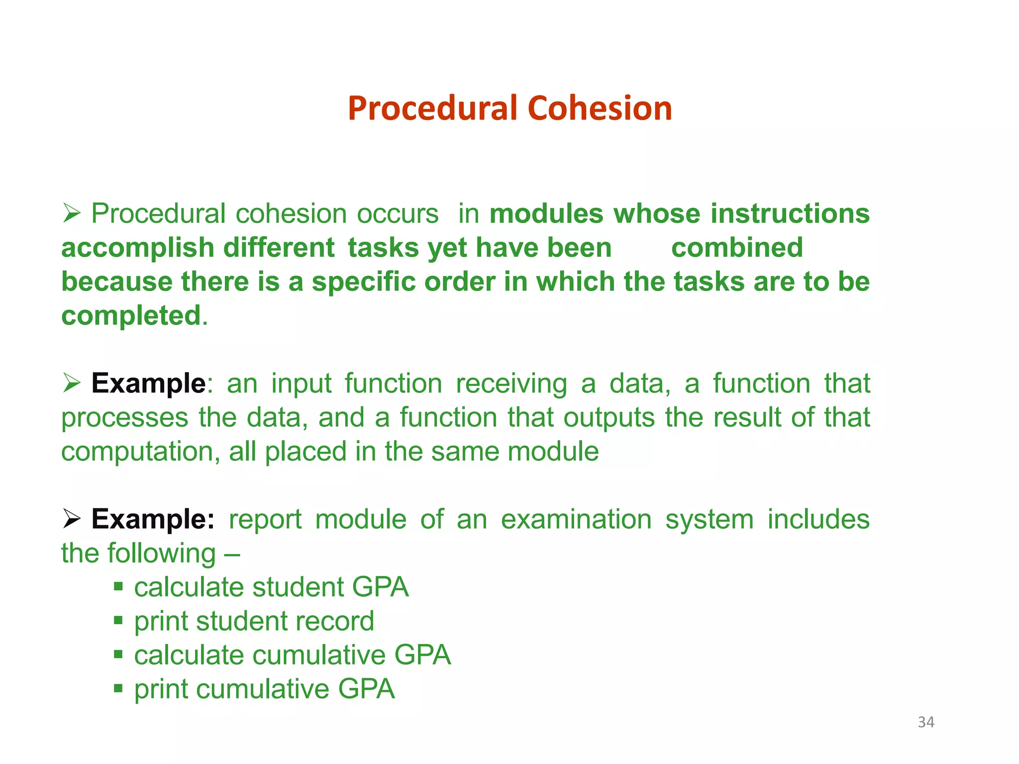 34
Procedural Cohesion
 Procedural cohesion occurs in modules whose instructions
accomplish different tasks yet have been combined
because there is a specific order in which the tasks are to be
completed.
 Example: an input function receiving a data, a function that
processes the data, and a function that outputs the result of that
computation, all placed in the same module
 Example: report module of an examination system includes
the following –
 calculate student GPA
 print student record
 calculate cumulative GPA
 print cumulative GPA
 