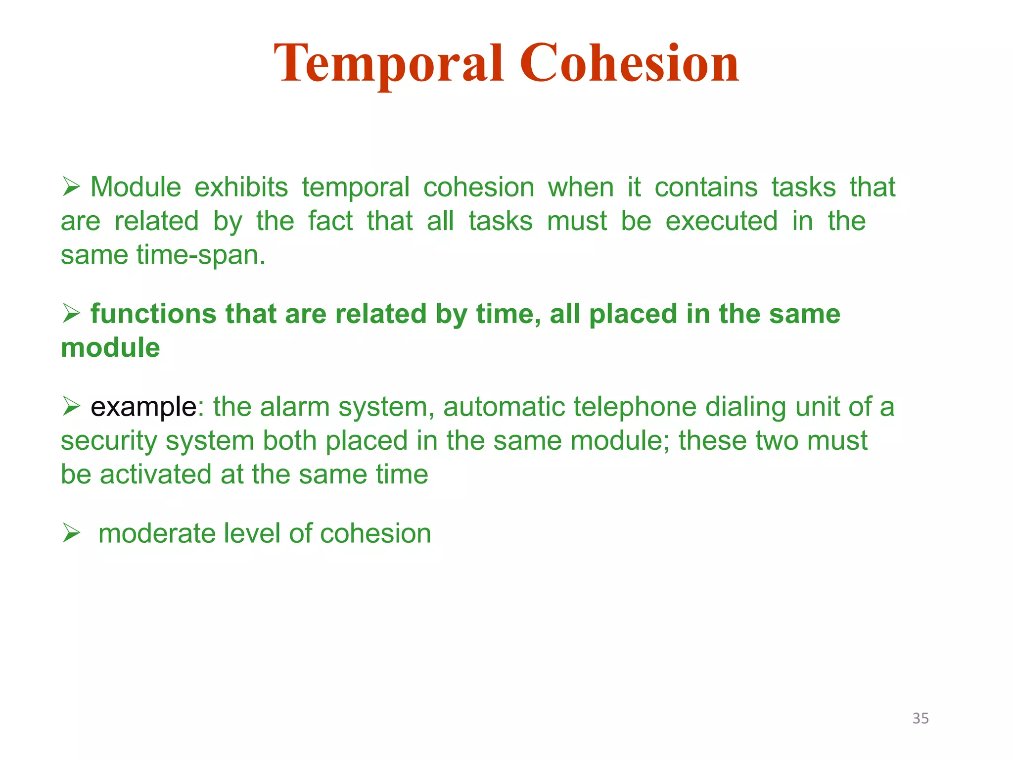 35
 Module exhibits temporal cohesion when it contains tasks that
are related by the fact that all tasks must be executed in the
same time-span.
 functions that are related by time, all placed in the same
module
 example: the alarm system, automatic telephone dialing unit of a
security system both placed in the same module; these two must
be activated at the same time
 moderate level of cohesion
Temporal Cohesion
 