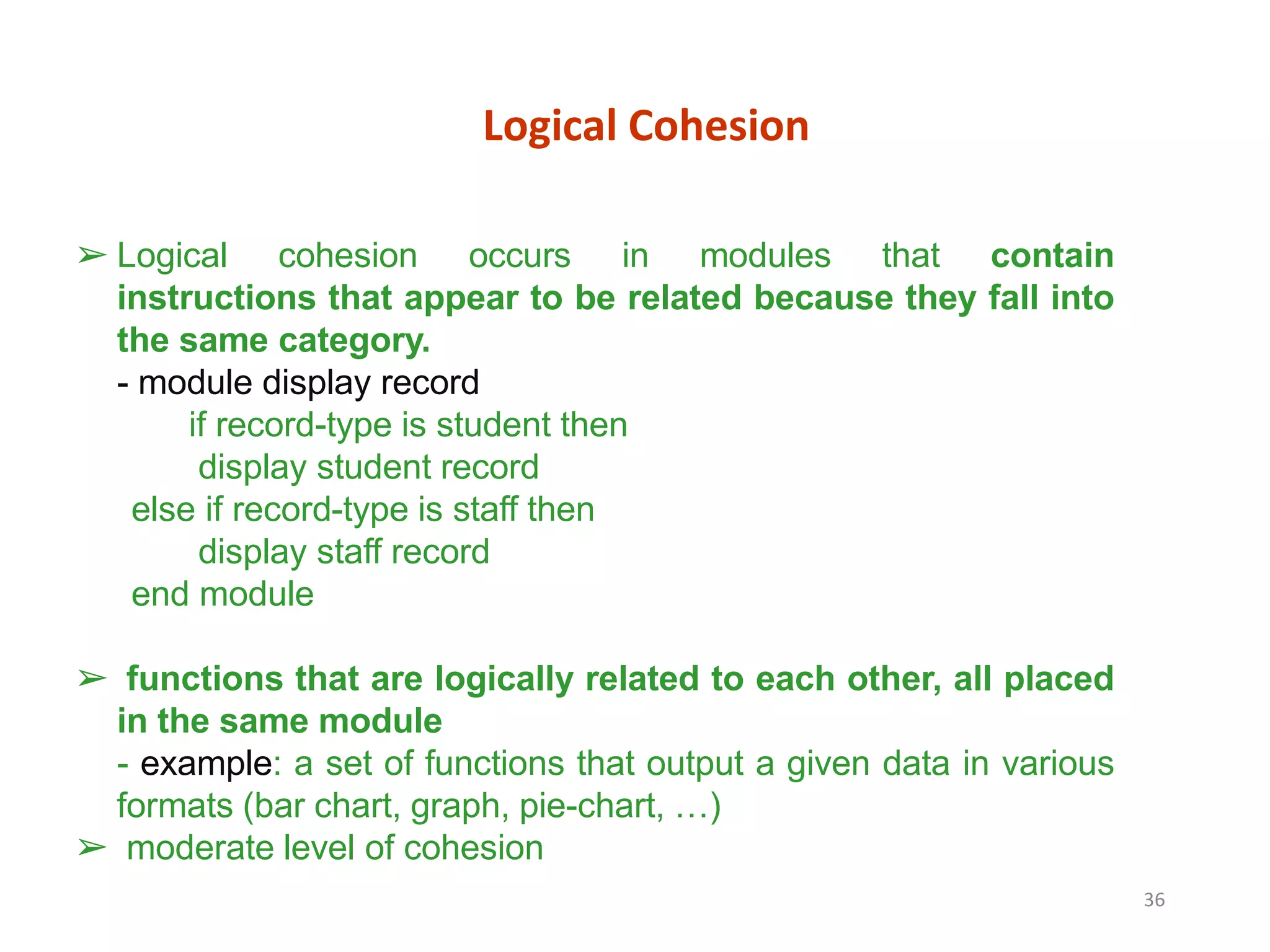 36
Logical Cohesion
➢ Logical cohesion occurs in modules that contain
instructions that appear to be related because they fall into
the same category.
- module display record
if record-type is student then
display student record
else if record-type is staff then
display staff record
end module
➢ functions that are logically related to each other, all placed
in the same module
- example: a set of functions that output a given data in various
formats (bar chart, graph, pie-chart, …)
➢ moderate level of cohesion
 
