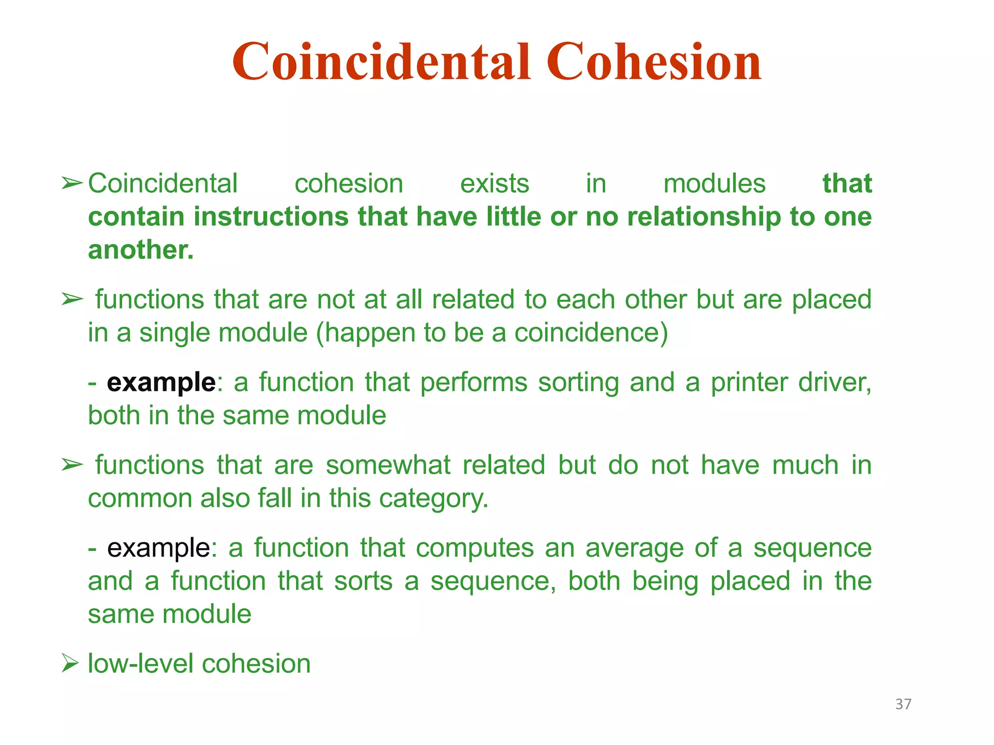 37
➢Coincidental cohesion exists in modules that
contain instructions that have little or no relationship to one
another.
➢ functions that are not at all related to each other but are placed
in a single module (happen to be a coincidence)
- example: a function that performs sorting and a printer driver,
both in the same module
➢ functions that are somewhat related but do not have much in
common also fall in this category.
- example: a function that computes an average of a sequence
and a function that sorts a sequence, both being placed in the
same module
 low-level cohesion
Coincidental Cohesion
 