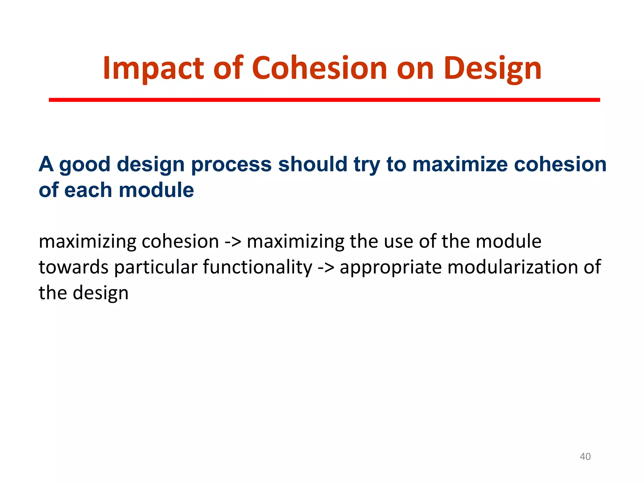 Impact of Cohesion on Design
40
A good design process should try to maximize cohesion
of each module
maximizing cohesion -> maximizing the use of the module
towards particular functionality -> appropriate modularization of
the design
 