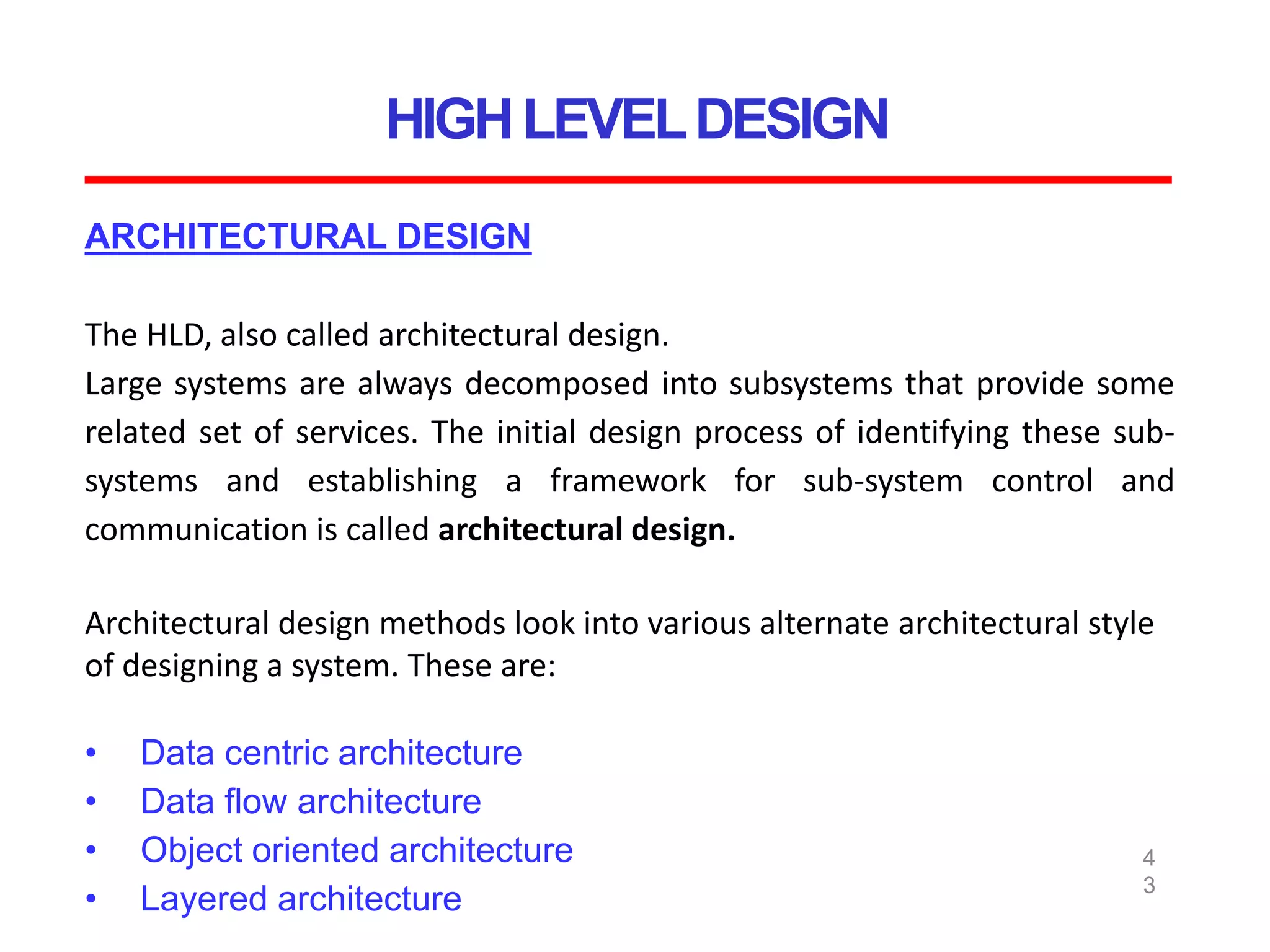HIGHLEVELDESIGN
4
3
ARCHITECTURAL DESIGN
The HLD, also called architectural design.
Large systems are always decomposed into subsystems that provide some
related set of services. The initial design process of identifying these sub-
systems and establishing a framework for sub-system control and
communication is called architectural design.
Architectural design methods look into various alternate architectural style
of designing a system. These are:
• Data centric architecture
• Data flow architecture
• Object oriented architecture
• Layered architecture
 