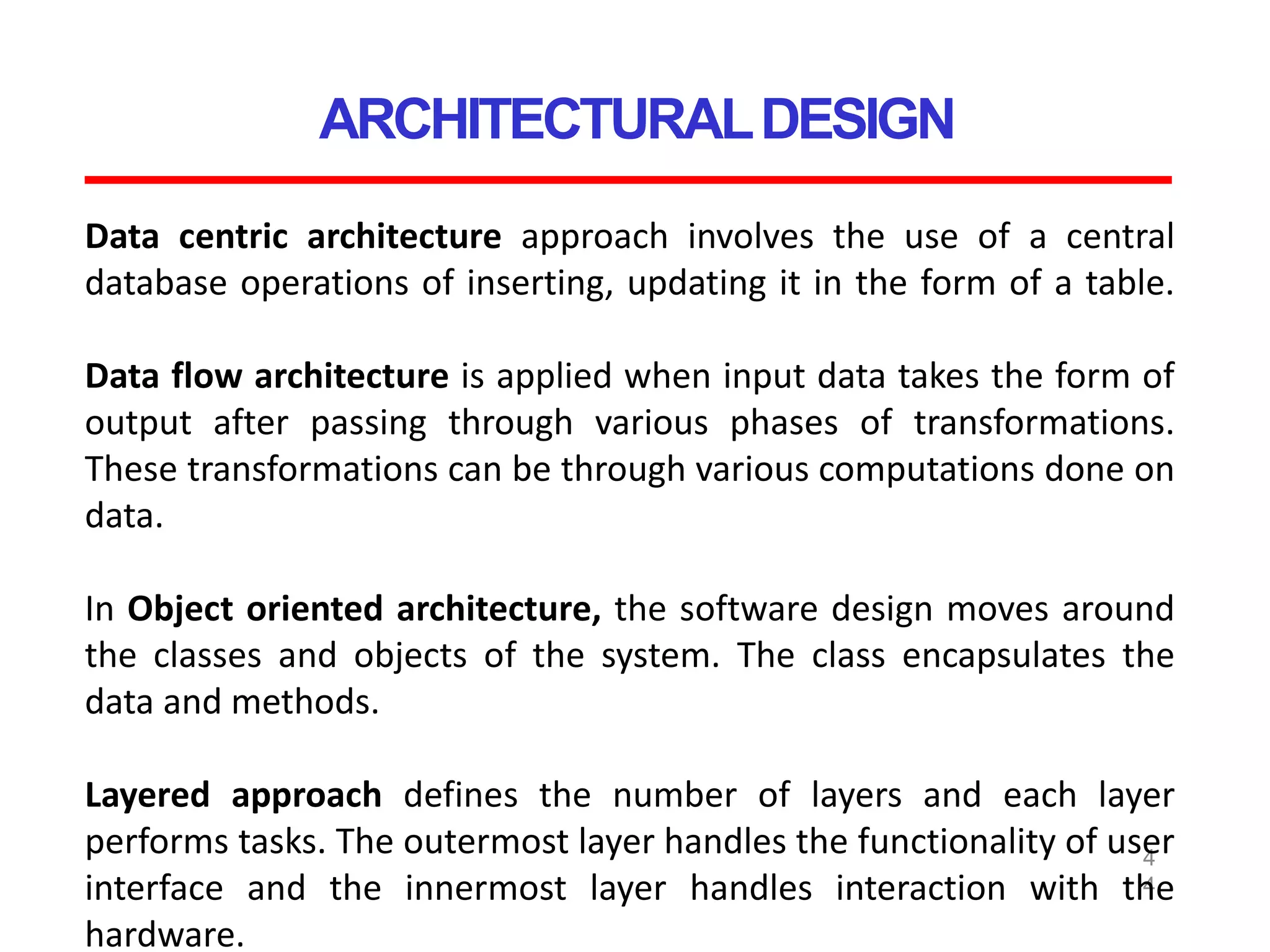 ARCHITECTURALDESIGN
4
4
Data centric architecture approach involves the use of a central
database operations of inserting, updating it in the form of a table.
Data flow architecture is applied when input data takes the form of
output after passing through various phases of transformations.
These transformations can be through various computations done on
data.
In Object oriented architecture, the software design moves around
the classes and objects of the system. The class encapsulates the
data and methods.
Layered approach defines the number of layers and each layer
performs tasks. The outermost layer handles the functionality of user
interface and the innermost layer handles interaction with the
hardware.
 