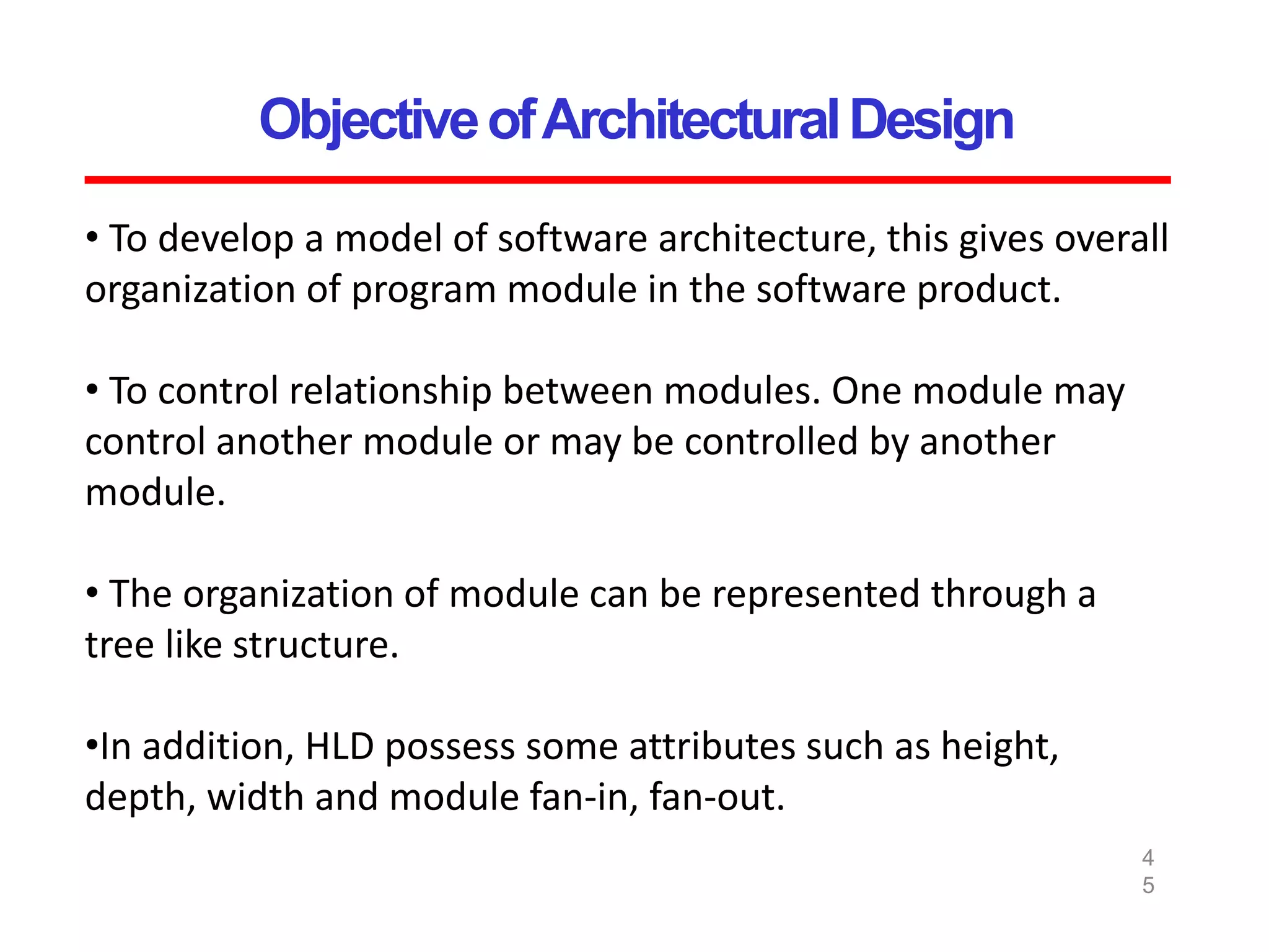 ObjectiveofArchitecturalDesign
4
5
• To develop a model of software architecture, this gives overall
organization of program module in the software product.
• To control relationship between modules. One module may
control another module or may be controlled by another
module.
• The organization of module can be represented through a
tree like structure.
•In addition, HLD possess some attributes such as height,
depth, width and module fan-in, fan-out.
 