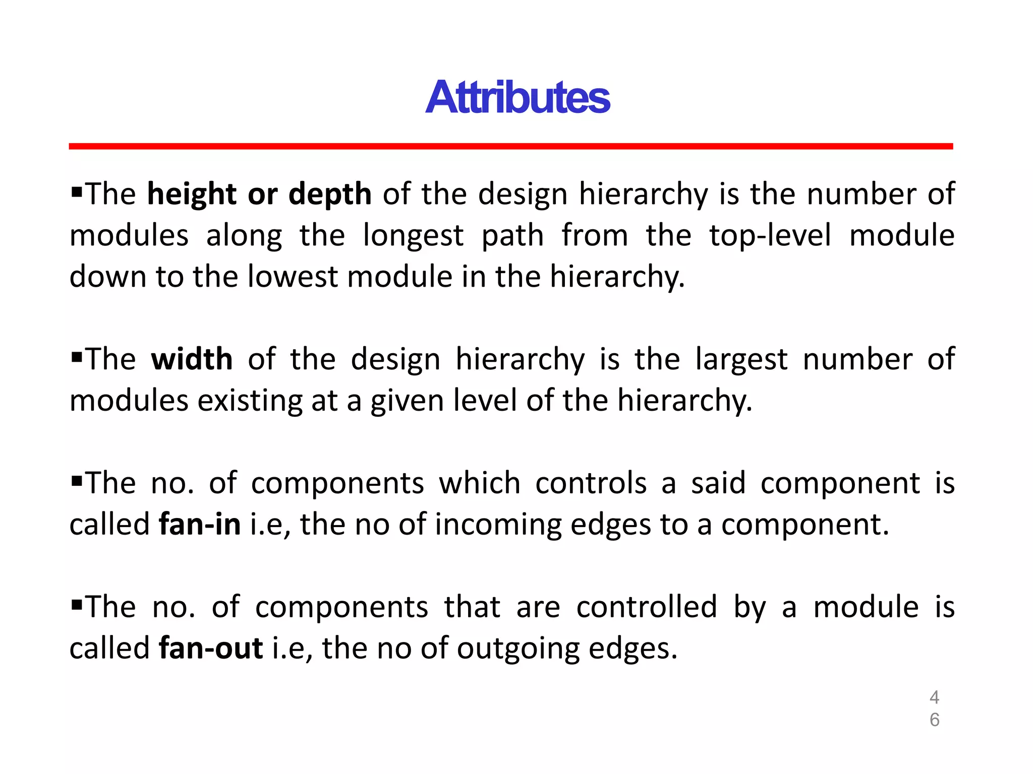 Attributes
4
6
The height or depth of the design hierarchy is the number of
modules along the longest path from the top-level module
down to the lowest module in the hierarchy.
The width of the design hierarchy is the largest number of
modules existing at a given level of the hierarchy.
The no. of components which controls a said component is
called fan-in i.e, the no of incoming edges to a component.
The no. of components that are controlled by a module is
called fan-out i.e, the no of outgoing edges.
 