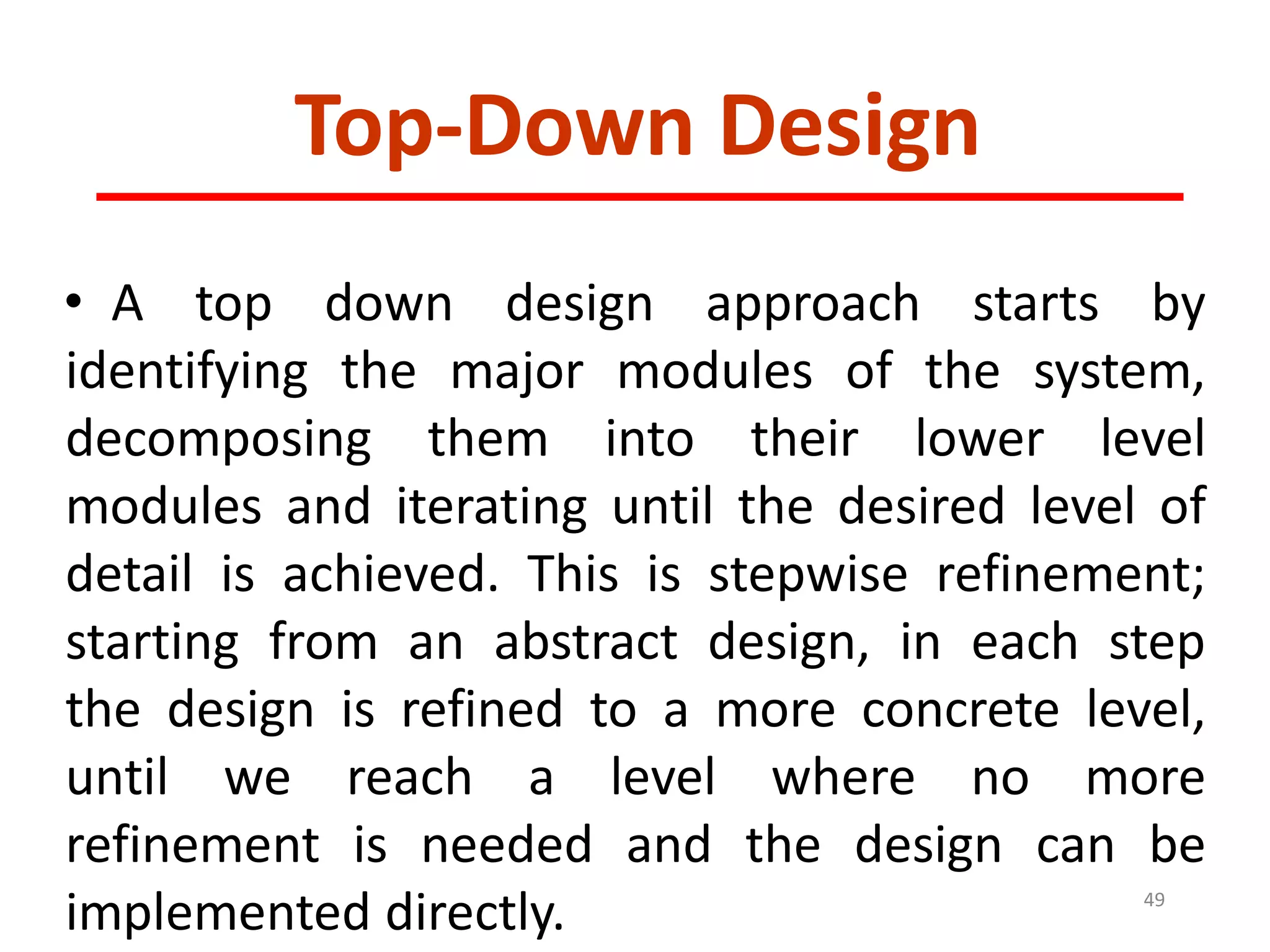 Top-Down Design
• A top down design approach starts by
identifying the major modules of the system,
decomposing them into their lower level
modules and iterating until the desired level of
detail is achieved. This is stepwise refinement;
starting from an abstract design, in each step
the design is refined to a more concrete level,
until we reach a level where no more
refinement is needed and the design can be
implemented directly. 49
 