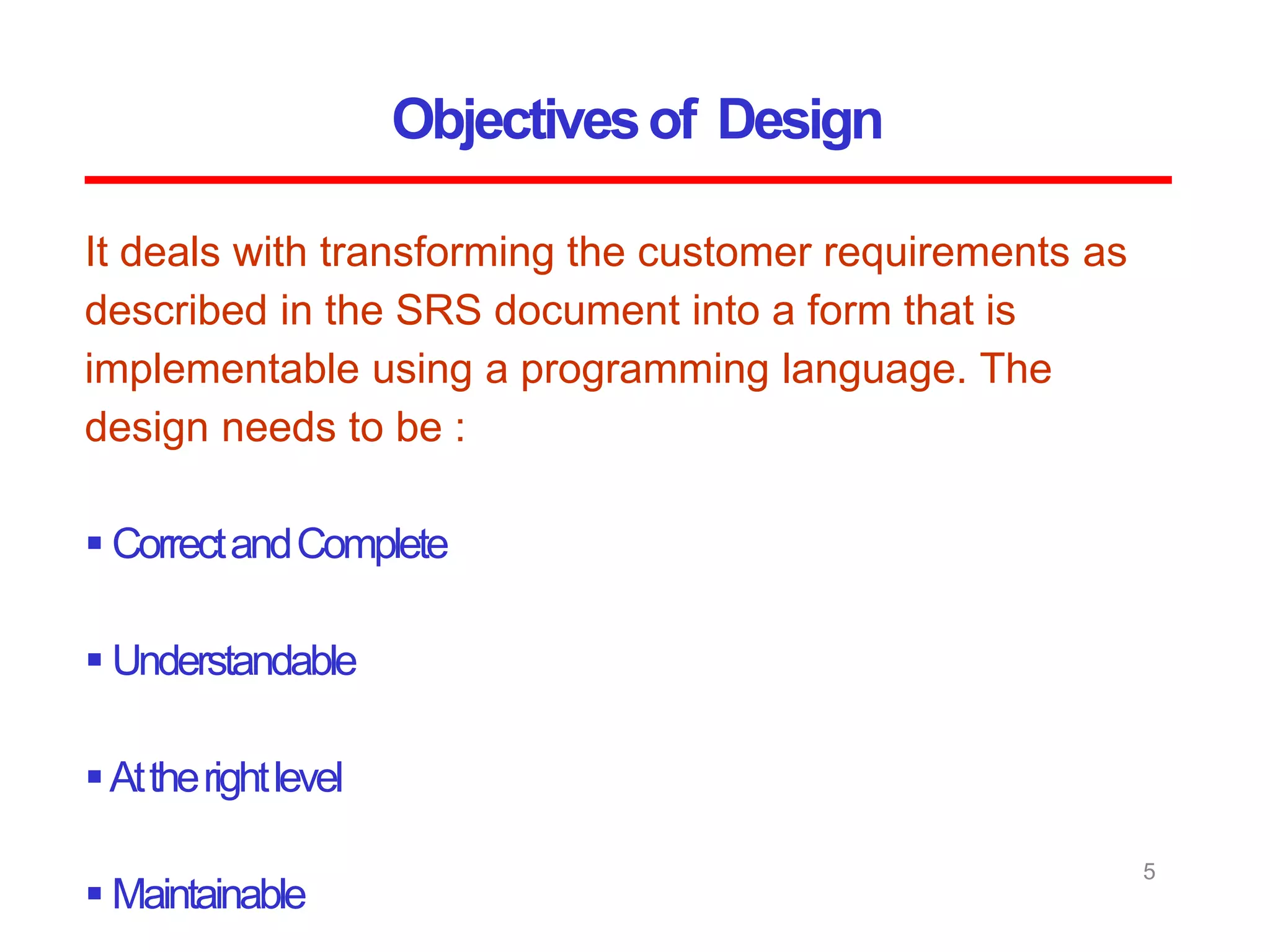 Objectivesof Design
5
It deals with transforming the customer requirements as
described in the SRS document into a form that is
implementable using a programming language. The
design needs to be :
 CorrectandComplete
 Understandable
Attherightlevel
 Maintainable
 