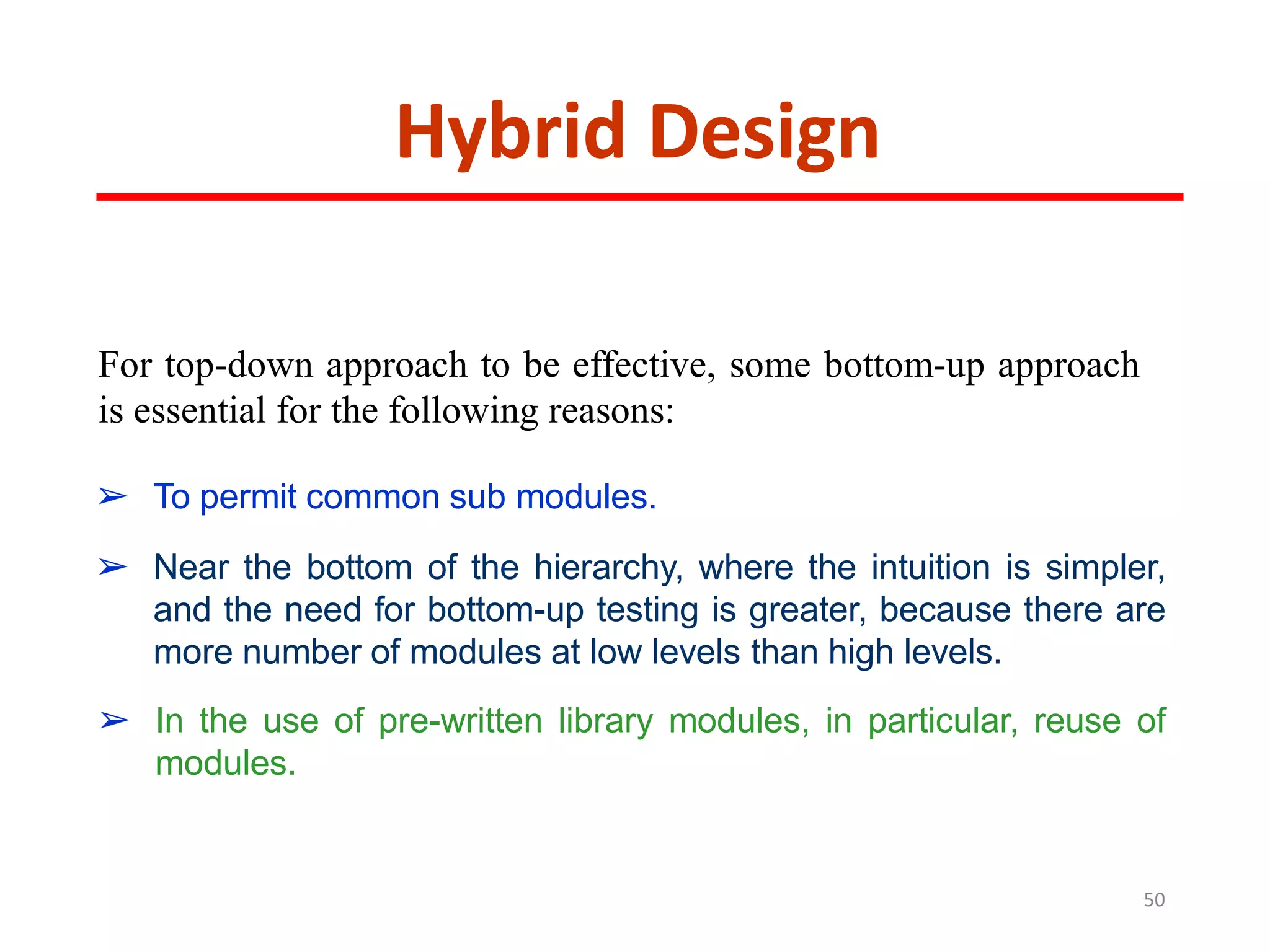 Hybrid Design
For top-down approach to be effective, some bottom-up approach
is essential for the following reasons:
➢ To permit common sub modules.
➢ Near the bottom of the hierarchy, where the intuition is simpler,
and the need for bottom-up testing is greater, because there are
more number of modules at low levels than high levels.
➢ In the use of pre-written library modules, in particular, reuse of
modules.
50
 