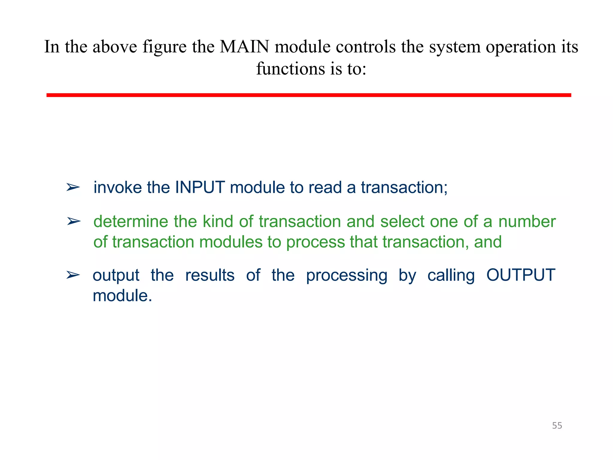 In the above figure the MAIN module controls the system operation its
functions is to:
55
➢ invoke the INPUT module to read a transaction;
➢ determine the kind of transaction and select one of a number
of transaction modules to process that transaction, and
➢ output the results of the processing by calling OUTPUT
module.
 