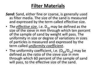 Filter Materials
Sand: Sand, either fine or coarse, is generally used
as filter media. The size of the sand is measured
and expressed by the term called effective size.
• The effective size, i.e. D10 may be defined as the
size of the sieve in mm through which ten percent
of the sample of sand by weight will pass. The
uniformity in size or degree of variations in sizes
of particles is measured and expressed by the
term called uniformity coefficient.
• The uniformity coefficient, i.e. (D60/D10) may be
defined as the ratio of the sieve size in mm
through which 60 percent of the sample of sand
will pass, to the effective size of the sand.
 