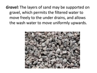 Gravel: The layers of sand may be supported on
gravel, which permits the filtered water to
move freely to the under drains, and allows
the wash water to move uniformly upwards.
 