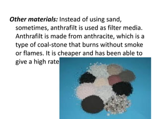 Other materials: Instead of using sand,
sometimes, anthrafilt is used as filter media.
Anthrafilt is made from anthracite, which is a
type of coal-stone that burns without smoke
or flames. It is cheaper and has been able to
give a high rate of filtration.
 