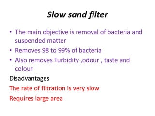 Slow sand filter
• The main objective is removal of bacteria and
suspended matter
• Removes 98 to 99% of bacteria
• Also removes Turbidity ,odour , taste and
colour
Disadvantages
The rate of filtration is very slow
Requires large area
 