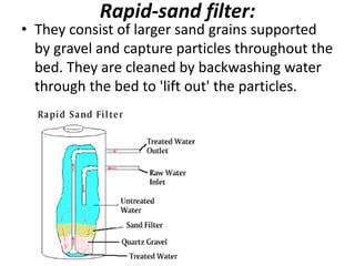 Rapid-sand filter:
• They consist of larger sand grains supported
by gravel and capture particles throughout the
bed. They are cleaned by backwashing water
through the bed to 'lift out' the particles.
 