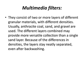 Multimedia filters:
• They consist of two or more layers of different
granular materials, with different densities.
Usually, anthracite coal, sand, and gravel are
used. The different layers combined may
provide more versatile collection than a single
sand layer. Because of the differences in
densities, the layers stay neatly separated,
even after backwashing.
 