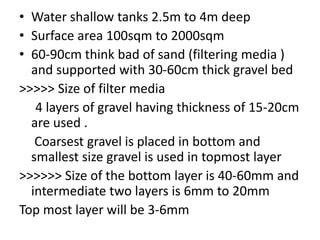 • Water shallow tanks 2.5m to 4m deep
• Surface area 100sqm to 2000sqm
• 60-90cm think bad of sand (filtering media )
and supported with 30-60cm thick gravel bed
>>>>> Size of filter media
4 layers of gravel having thickness of 15-20cm
are used .
Coarsest gravel is placed in bottom and
smallest size gravel is used in topmost layer
>>>>>> Size of the bottom layer is 40-60mm and
intermediate two layers is 6mm to 20mm
Top most layer will be 3-6mm
 