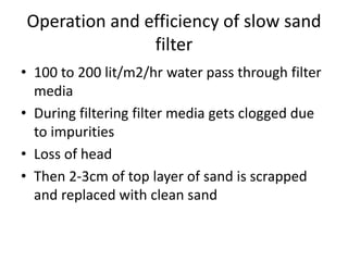 Operation and efficiency of slow sand
filter
• 100 to 200 lit/m2/hr water pass through filter
media
• During filtering filter media gets clogged due
to impurities
• Loss of head
• Then 2-3cm of top layer of sand is scrapped
and replaced with clean sand
 