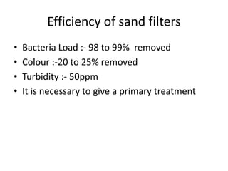 Efficiency of sand filters
• Bacteria Load :- 98 to 99% removed
• Colour :-20 to 25% removed
• Turbidity :- 50ppm
• It is necessary to give a primary treatment
 