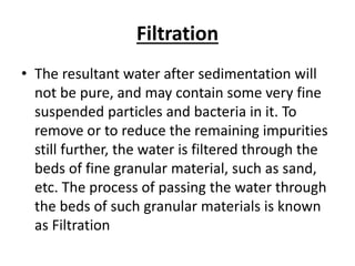 Filtration
• The resultant water after sedimentation will
not be pure, and may contain some very fine
suspended particles and bacteria in it. To
remove or to reduce the remaining impurities
still further, the water is filtered through the
beds of fine granular material, such as sand,
etc. The process of passing the water through
the beds of such granular materials is known
as Filtration
 