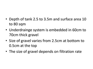 • Depth of tank 2.5 to 3.5m and surface area 10
to 80 sqm
• Underdrainge system is embedded in 60cm to
70cm thick gravel
• Size of gravel varies from 2.5cm at bottom to
0.5cm at the top
• The size of gravel depends on filtration rate
 