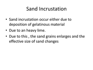 Sand Incrustation
• Sand incrustation occur either due to
deposition of gelatinous material
• Due to an heavy lime.
• Due to this , the sand grains enlarges and the
effective size of sand changes
 
