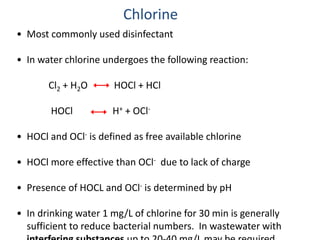 • Most commonly used disinfectant
• In water chlorine undergoes the following reaction:
Cl2 + H2O HOCl + HCl
HOCl H+ + OCl-
• HOCl and OCl- is defined as free available chlorine
• HOCl more effective than OCl- due to lack of charge
• Presence of HOCL and OCl- is determined by pH
• In drinking water 1 mg/L of chlorine for 30 min is generally
sufficient to reduce bacterial numbers. In wastewater with
Chlorine
 