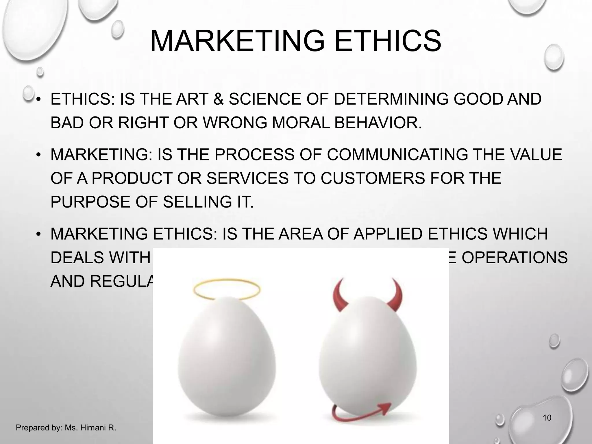 MARKETING ETHICS
• ETHICS: IS THE ART & SCIENCE OF DETERMINING GOOD AND
BAD OR RIGHT OR WRONG MORAL BEHAVIOR.
• MARKETING: IS THE PROCESS OF COMMUNICATING THE VALUE
OF A PRODUCT OR SERVICES TO CUSTOMERS FOR THE
PURPOSE OF SELLING IT.
• MARKETING ETHICS: IS THE AREA OF APPLIED ETHICS WHICH
DEALS WITH THE MORAL PRINCIPLES BEHIND THE OPERATIONS
AND REGULATIONS OF MARKETING.
10
Prepared by: Ms. Himani R.
 