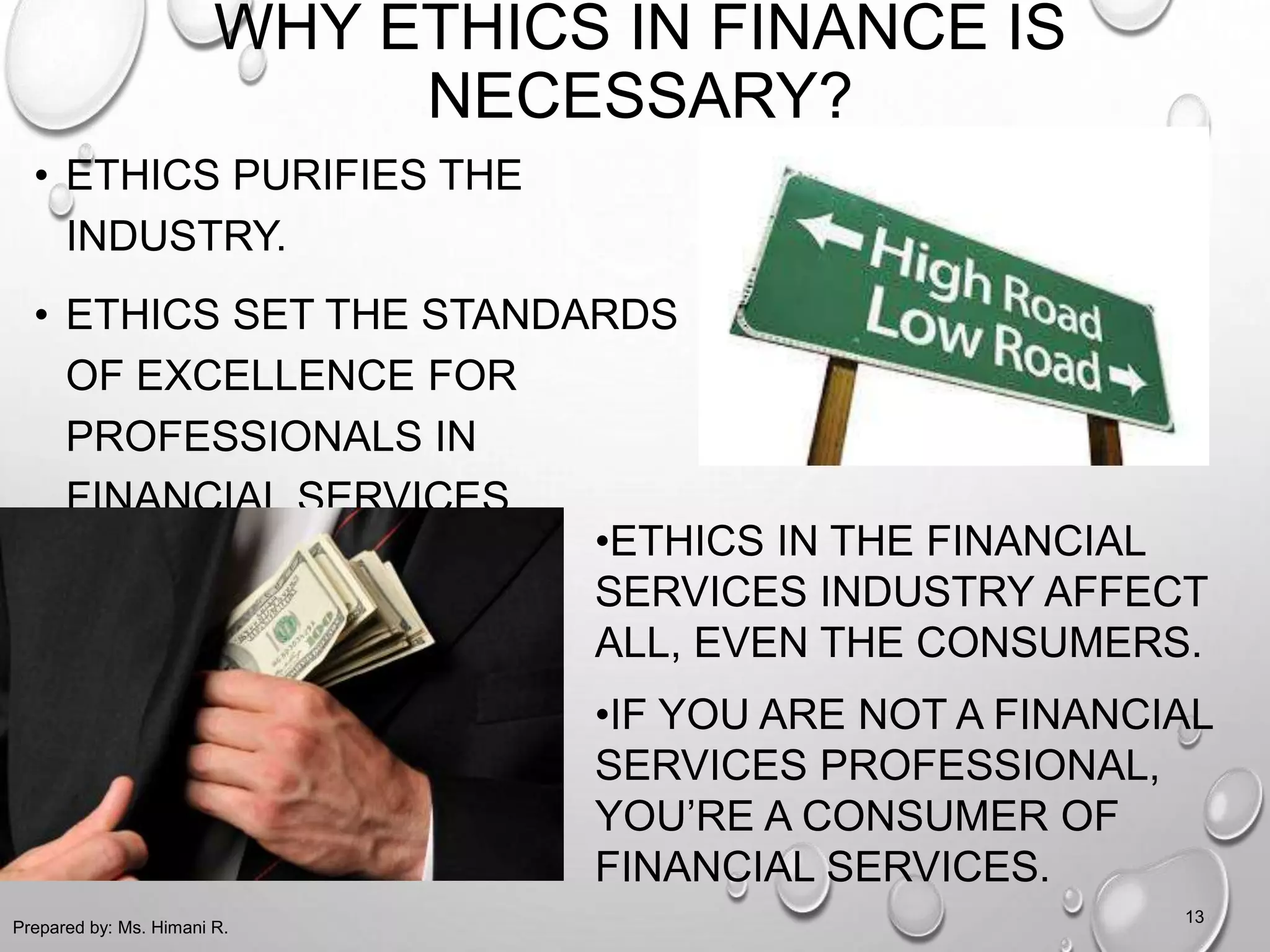WHY ETHICS IN FINANCE IS
NECESSARY?
• ETHICS PURIFIES THE
INDUSTRY.
• ETHICS SET THE STANDARDS
OF EXCELLENCE FOR
PROFESSIONALS IN
FINANCIAL SERVICES.
Prepared by: Ms. Himani R.
13
•ETHICS IN THE FINANCIAL
SERVICES INDUSTRY AFFECT
ALL, EVEN THE CONSUMERS.
•IF YOU ARE NOT A FINANCIAL
SERVICES PROFESSIONAL,
YOU’RE A CONSUMER OF
FINANCIAL SERVICES.
 