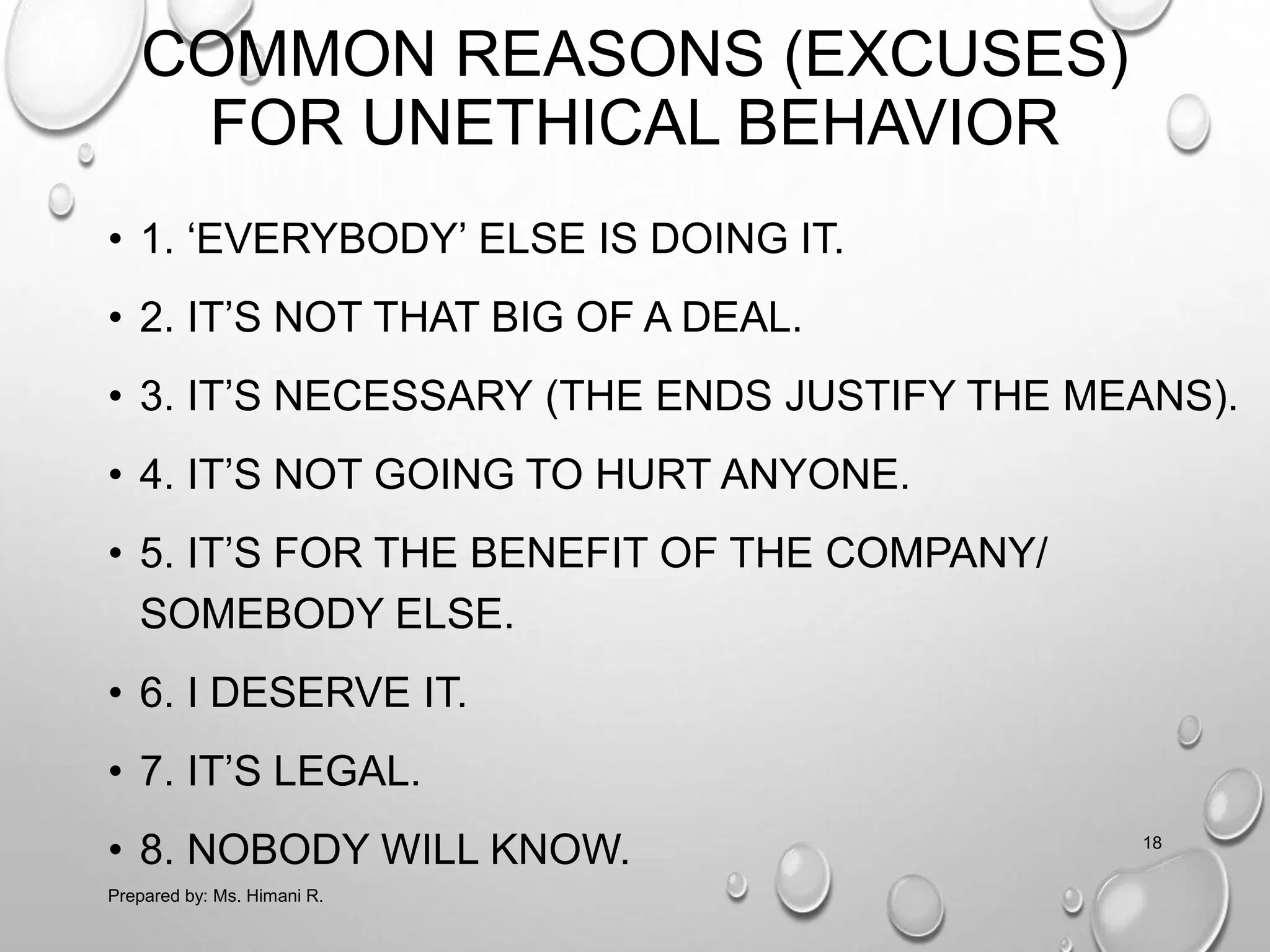COMMON REASONS (EXCUSES)
FOR UNETHICAL BEHAVIOR
• 1. ‘EVERYBODY’ ELSE IS DOING IT.
• 2. IT’S NOT THAT BIG OF A DEAL.
• 3. IT’S NECESSARY (THE ENDS JUSTIFY THE MEANS).
• 4. IT’S NOT GOING TO HURT ANYONE.
• 5. IT’S FOR THE BENEFIT OF THE COMPANY/
SOMEBODY ELSE.
• 6. I DESERVE IT.
• 7. IT’S LEGAL.
• 8. NOBODY WILL KNOW.
Prepared by: Ms. Himani R.
18
 