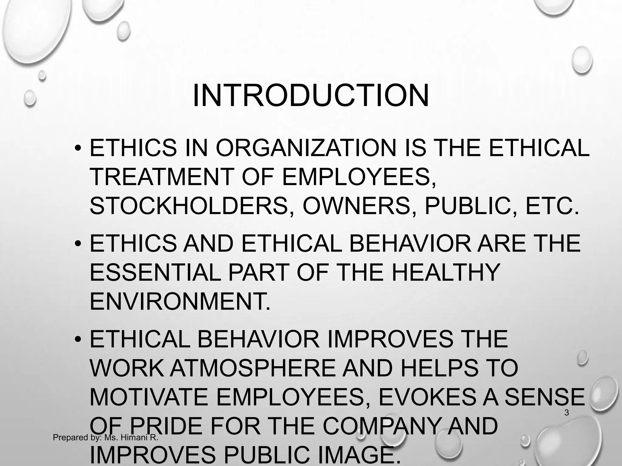 INTRODUCTION
• ETHICS IN ORGANIZATION IS THE ETHICAL
TREATMENT OF EMPLOYEES,
STOCKHOLDERS, OWNERS, PUBLIC, ETC.
• ETHICS AND ETHICAL BEHAVIOR ARE THE
ESSENTIAL PART OF THE HEALTHY
ENVIRONMENT.
• ETHICAL BEHAVIOR IMPROVES THE
WORK ATMOSPHERE AND HELPS TO
MOTIVATE EMPLOYEES, EVOKES A SENSE
OF PRIDE FOR THE COMPANY AND
IMPROVES PUBLIC IMAGE.
3
Prepared by: Ms. Himani R.
 
