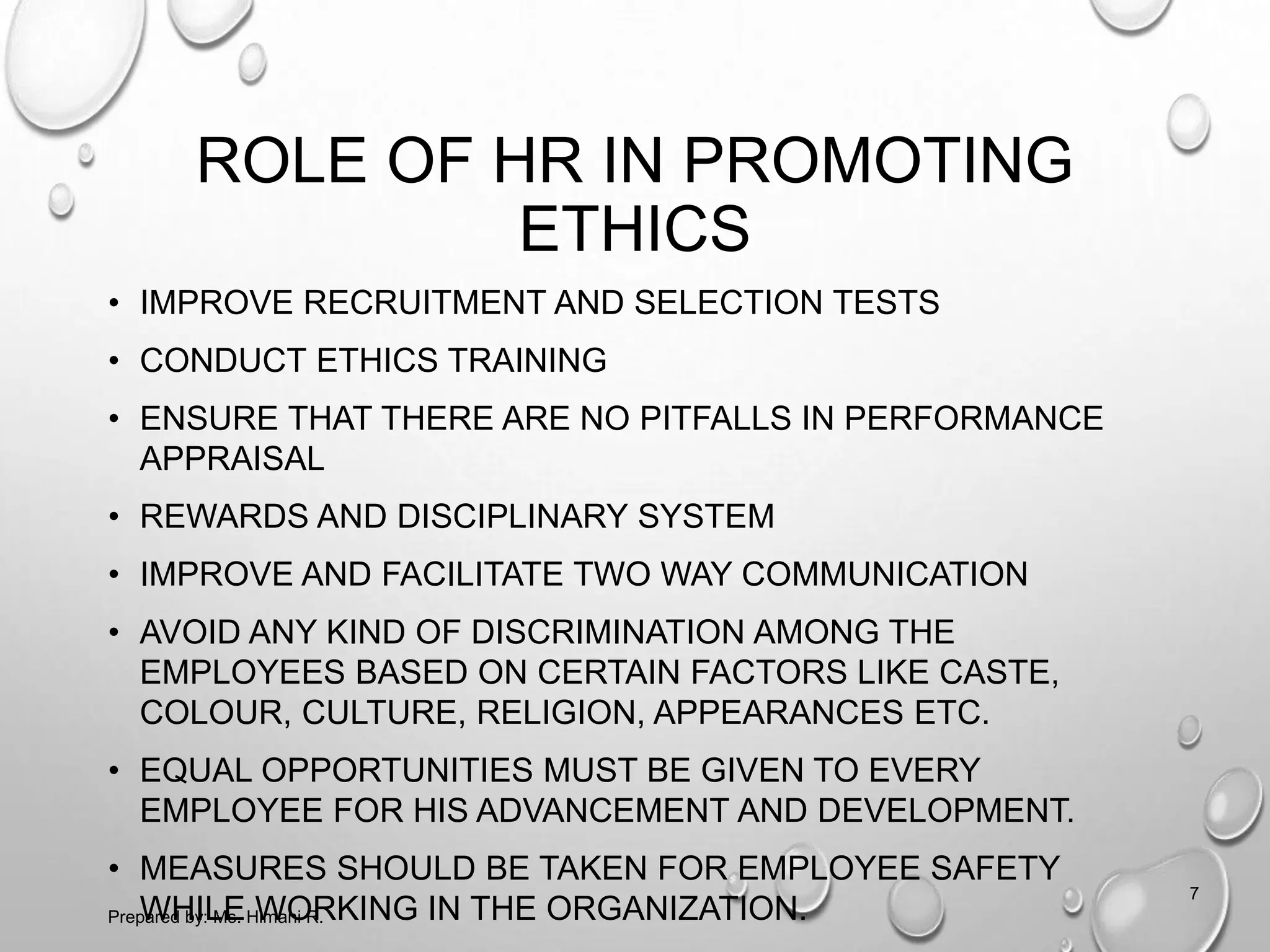 ROLE OF HR IN PROMOTING
ETHICS
• IMPROVE RECRUITMENT AND SELECTION TESTS
• CONDUCT ETHICS TRAINING
• ENSURE THAT THERE ARE NO PITFALLS IN PERFORMANCE
APPRAISAL
• REWARDS AND DISCIPLINARY SYSTEM
• IMPROVE AND FACILITATE TWO WAY COMMUNICATION
• AVOID ANY KIND OF DISCRIMINATION AMONG THE
EMPLOYEES BASED ON CERTAIN FACTORS LIKE CASTE,
COLOUR, CULTURE, RELIGION, APPEARANCES ETC.
• EQUAL OPPORTUNITIES MUST BE GIVEN TO EVERY
EMPLOYEE FOR HIS ADVANCEMENT AND DEVELOPMENT.
• MEASURES SHOULD BE TAKEN FOR EMPLOYEE SAFETY
WHILE WORKING IN THE ORGANIZATION.
7
Prepared by: Ms. Himani R.
 